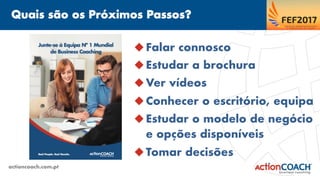 Quais são os Próximos Passos?
actioncoach.com.pt
u Falar connosco
u Estudar a brochura
u Ver vídeos
u Conhecer o escritório, equipa
u Estudar o modelo de negócio
e opções disponíveis
u Tomar decisões
 