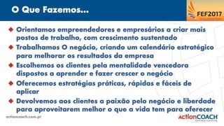 O Que Fazemos...
actioncoach.com.pt
u  Orientamos empreendedores e empresários a criar mais
postos de trabalho, com crescimento sustentado
u  Trabalhamos O negócio, criando um calendário estratégico
para melhorar os resultados da empresa
u  Escolhemos os clientes pela mentalidade vencedora
dispostos a aprender e fazer crescer o negócio
u  Oferecemos estratégias práticas, rápidas e fáceis de
aplicar
u  Devolvemos aos clientes a paixão pelo negócio e liberdade
para aproveitarem melhor o que a vida tem para oferecer
 