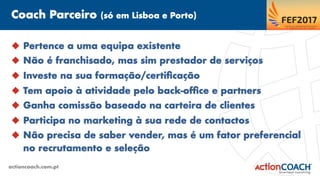 Coach Parceiro (só em Lisboa e Porto)
actioncoach.com.pt
u  Pertence a uma equipa existente
u  Não é franchisado, mas sim prestador de serviços
u  Investe na sua formação/certiﬁcação
u  Tem apoio à atividade pelo back-ofﬁce e partners
u  Ganha comissão baseado na carteira de clientes
u  Participa no marketing à sua rede de contactos
u  Não precisa de saber vender, mas é um fator preferencial
no recrutamento e seleção
 