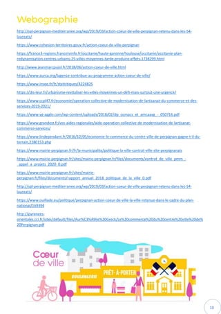 10
Webographie
http://spl-perpignan-mediterranee.org/wp/2019/03/action-coeur-de-ville-perpignan-retenu-dans-les-54-
laureats/
https://www.cohesion-territoires.gouv.fr/action-coeur-de-ville-perpignan
https://france3-regions.francetvinfo.fr/occitanie/haute-garonne/toulouse/occitanie/occitanie-plan-
redynamisation-centres-urbains-25-villes-moyennes-tarde-produire-effets-1738299.html
http://www.jeanmarcpujol.fr/2018/06/action-coeur-de-ville.html
https://www.aurca.org/lagence-contribue-au-programme-action-coeur-de-ville/
https://www.insee.fr/fr/statistiques/4224825
https://dis-leur.fr/urbanisme-revitaliser-les-villes-moyennes-un-defi-mais-surtout-une-urgence/
https://www.ccpl47.fr/economie/operation-collective-de-modernisation-de-lartisanat-du-commerce-et-des-
services-2019-2021/
https://www.vg-agglo.com/wp-content/uploads/2018/02/dp_ocmacs_et_amcaavg_-_050716.pdf
https://www.grandest.fr/vos-aides-regionales/aide-operation-collective-de-modernisation-de-lartisanat-
commerce-services/
https://www.lindependant.fr/2016/12/05/economie-le-commerce-du-centre-ville-de-perpignan-gagne-t-il-du-
terrain,2280153.php
https://www.mairie-perpignan.fr/fr/la-municipalite/politique-la-ville-contrat-ville-site-perpignanais
https://www.mairie-perpignan.fr/sites/mairie-perpignan.fr/files/documents/contrat_de_ville_pmm_-
_appel_a_projets_2020_0.pdf
https://www.mairie-perpignan.fr/sites/mairie-
perpignan.fr/files/documents/rapport_annuel_2018_politique_de_la_ville_0.pdf
http://spl-perpignan-mediterranee.org/wp/2019/03/action-coeur-de-ville-perpignan-retenu-dans-les-54-
laureats/
https://www.ouillade.eu/politique/perpignan-action-coeur-de-ville-la-ville-retenue-dans-le-cadre-du-plan-
national/169394
http://pyrenees-
orientales.cci.fr/sites/default/files/Aur%C3%A9lie%20Greck/Le%20commerce%20du%20centre%20ville%20de%
20Perpignan.pdf
 