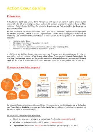 3
Action Cœur de Ville
Présentation
A l’automne 2018, 222 villes, dont Perpignan, ont signé un contrat-cadre, d’une durée
maximale de 6,5 ans, intégrant leur collectivité et leur intercommunalité dans le Plan
national « Action Cœur de Ville ». Ce plan vise à redonner de l’attractivité et du dynamisme
aux centres-villes.
Plus de 5 milliards d’€ seront mobilisés. Dont 1 Md€ de la Caisse des Dépôts en fonds propres
et 700 M€ en prêts, 1,5 Md€ d’Action Logement et 1,2 Md€ de l’Anah (Agence nationale de
l’habitat). Ces financements permettront la conception d’actions prenant en compte les
aspects :
- Habitat et cadre de vie
- Développement économique et commercial
- Accessibilité & mobilité
- Mise en valeur du patrimoine, des formes urbaines & de l'espace public.
- Accessibilité aux équipements et aux services publics.
« L’idée est de faciliter l’accès des communes au financement de projets avec la mise en
place d‘un guichet unique ». C’est la première fois en France qu’un dispositif englobant de
manière transversale toutes les dimensions relatives à la revitalisation des centres-villes est
déployé. Il a la particularité d’être piloté localement à partir d’un diagnostic issu du terrain.
Gouvernance et Mise en place
Ce dispositif reste coordonné et contrôlé au niveau national par le Ministre de la Cohésion
des Territoires et des Relations avec les Collectivités Territoriales. Ce ministère est représenté
localement par le Préfet de Région.
Le dispositif se déroule en 3 phases :
• Réunir les acteurs et préparer la convention (1 à 6 mois – phase achevée).
• Initialisation de la convention (1 à 18 mois – phase achevée)
• Déploiement des actions (en cours - financements garantis jusqu’à fin 2022).
 