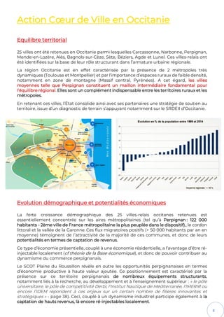 4
Action Cœur de Ville en Occitanie
Equilibre territorial
25 villes ont été retenues en Occitanie parmi lesquelles Carcassonne, Narbonne, Perpignan,
Mende-en-Lozère, Alès, Bagnols-sur-Cèze, Sète, Béziers, Agde et Lunel. Ces villes-relais ont
été identifiées sur la base de leur rôle structurant dans l’armature urbaine régionale.
La région Occitanie est en effet caractérisée par la présence de 2 métropoles très
dynamiques (Toulouse et Montpellier) et par l’importance d’espaces ruraux de faible densité,
notamment en zone de montagne (Massif central, Pyrénées). A cet égard, les villes
moyennes telle que Perpignan constituent un maillon intermédiaire fondamental pour
l’équilibre régional. Elles sont un complément indispensable entre les territoires ruraux et les
métropoles.
En retenant ces villes, l’État consolide ainsi avec ses partenaires une stratégie de soutien au
territoire, issue d’un diagnostic de terrain s’appuyant notamment sur le SRDEII d’Occitanie.
Evolution démographique et potentialités économiques
La forte croissance démographique des 25 villes-relais occitanes retenues est
essentiellement concentrée sur les aires métropolitaines (tel qu’à Perpignan : 122 000
habitants - 2ème ville de France métropolitaine la plus peuplée dans le dispositif)., le cordon
littoral et la vallée de la Garonne. Ces flux migratoires positifs (+ 50 000 habitants par an en
moyenne) témoignent de l’attractivité de la majorité de ces communes, et donc de leurs
potentialités en termes de captation de revenus.
Ce type d’économie présentielle, couplé à une économie résidentielle, a l’avantage d’être ré-
injectable localement (cf théorie de la Base économique), et donc de pouvoir contribuer au
dynamisme du commerce perpignanais.
Le SCOT Plaine du Roussillon révèle en outre les opportunités perpignanaises en termes
d’économie productive à haute valeur ajoutée. Ce positionnement est caractérisé par la
présence sur ce territoire perpignanais de nombreux équipements structurants,
notamment liés à la recherche, au développement et à l’enseignement supérieur : « le pôle
universitaire, le pôle de compétitivité Derbi, l’Institut Nautique de Méditerranée, l’IMERIR ou
encore l’IDEM répondent à ces enjeux sur un certain nombre de filières innovantes et
stratégiques » - page 38). Ceci, couplé à un dynamisme industriel participe également à la
captation de hauts revenus, là encore ré-injectables localement.
 