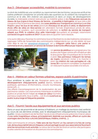 6
Axe 3 - Développer accessibilité, mobilité & connexions
Le droit de mobilité est une condition au rayonnement des territoires. Les jeunes actifs et les
cadres préférant s'implanter en priorité dans des quartiers où ils utilisent les transports en
commun et le vélo. Afin d'attirer ces populations et dans un enjeu de développement
durable, la métropole entend restructurer sa mobilité grâce à des fréquences accrues du
réseau de bus (Ligne à Haut Niveau de Service – si possible à Hydrogène, tel que cela a été
inauguré à Pau la semaine dernière), des voies dédiées aux Transports en commun (« en Site
Propre » pour les bus et les vélos) ponctués d’arceaux et de parcs à vélos, le déploiement
d’une offre de vélos en libre-service (en attendant l’arrivée d’opérateurs privés de vélos,
trottinettes et scooters ; qu’il conviendra de solliciter), le renfort du service de transport
adapté aux PMR, la création d’un pôle intermodal (accueillant et protégé) notamment
connecté à la gare routière et SNCF située dans le Quartier Saint Assiscle.
Une autre idée pour favoriser le commerce tout en facilitant la vie des habitants consistera à
regrouper l’offre de l’ensemble des commerçants indépendants sur un site dédié, tel que
c’est déjà le cas sur perpignan-shopping.fr, en y intégrant cette fois-ci une partie e-
commerce et en y associant un service de livraison à domicilie effectué par triporteur.
Un service de pédibus sera proposé pour les
écoliers de l’hyper-centre afin d’habituer dès
le plus jeune âge à la pratique de la marche
à pied. Des panneaux indiquant les temps
de trajets viendront inciter à la marche à
pied. La création de rues partagées et « de
zones 30 » viendront compléter ce dispositif
en réduisant la place accordée à la voiture.
Axe 4 - Mettre en valeur formes urbaines, espace public & patrimoine
Pour améliorer le cadre de vie, Perpignan parie sur le
développement d’équipements publics (bancs, toilettes
publiques, panneaux d’informations, circuits touristiques,
zones wifi, …).
Ces efforts s’accompagneront de la revalorisation de son
patrimoine catalan. Les monuments historiques et édifices
publics et privés feront l’objet de mises en valeur (lumière,
panneaux explicatifs, lieux à selfie, …) et d’une ouverture au
public la plus large et fréquente possible.
Axe 5 - Fournir l'accès aux équipements et aux services publics
Dans un souci de proximité et de service à l'habitant, un maillage du territoire s'est renforcé
au cours de ces dernières années, avec le développement d'équipements municipaux de
qualité. L'enjeu à présent est de faciliter l'accès à ces infrastructures grâce à la mise en place
d’une carte magnétique unique, principalement destinée aux jeunes, offrant en outre des
avantages dans les lieux culturels (bibliothèque, théâtre, cinéma, …).
Côté commerçants et artisans, l’idée sera de leur fournir un lieu servant à la fois de Living
Lab, de boutique éphémère et d’espace culturel partagé (ouvert aux associations) favorisant
ainsi les rencontres multi-activités. Le retour de la Faculté de Droit en centre-ville participera
à cette volonté d’innovation et d’ouverture à la connaissance.
 