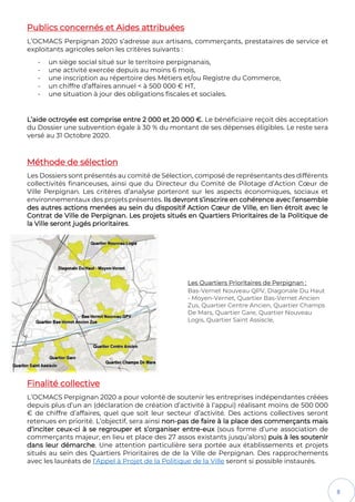 8
Publics concernés et Aides attribuées
L’OCMACS Perpignan 2020 s’adresse aux artisans, commerçants, prestataires de service et
exploitants agricoles selon les critères suivants :
- un siège social situé sur le territoire perpignanais,
- une activité exercée depuis au moins 6 mois,
- une inscription au répertoire des Métiers et/ou Registre du Commerce,
- un chiffre d’affaires annuel < à 500 000 € HT,
- une situation à jour des obligations fiscales et sociales.
L’aide octroyée est comprise entre 2 000 et 20 000 €. Le bénéficiaire reçoit dès acceptation
du Dossier une subvention égale à 30 % du montant de ses dépenses éligibles. Le reste sera
versé au 31 Octobre 2020.
Méthode de sélection
Les Dossiers sont présentés au comité de Sélection, composé de représentants des différents
collectivités financeuses, ainsi que du Directeur du Comité de Pilotage d’Action Cœur de
Ville Perpignan. Les critères d’analyse porteront sur les aspects économiques, sociaux et
environnementaux des projets présentés. Ils devront s’inscrire en cohérence avec l’ensemble
des autres actions menées au sein du dispositif Action Cœur de Ville, en lien étroit avec le
Contrat de Ville de Perpignan. Les projets situés en Quartiers Prioritaires de la Politique de
la Ville seront jugés prioritaires.
Les Quartiers Prioritaires de Perpignan :
Bas-Vernet Nouveau QPV, Diagonale Du Haut
- Moyen-Vernet, Quartier Bas-Vernet Ancien
Zus, Quartier Centre Ancien, Quartier Champs
De Mars, Quartier Gare, Quartier Nouveau
Logis, Quartier Saint Assiscle,
Finalité collective
L’OCMACS Perpignan 2020 a pour volonté de soutenir les entreprises indépendantes créées
depuis plus d’un an (déclaration de création d’activité à l’appui) réalisant moins de 500 000
€ de chiffre d’affaires, quel que soit leur secteur d’activité. Des actions collectives seront
retenues en priorité. L’objectif, sera ainsi non-pas de faire à la place des commerçants mais
d’inciter ceux-ci à se regrouper et s’organiser entre-eux (sous forme d’une association de
commerçants majeur, en lieu et place des 27 assos existants jusqu’alors) puis à les soutenir
dans leur démarche. Une attention particulière sera portée aux établissements et projets
situés au sein des Quartiers Prioritaires de de la Ville de Perpignan. Des rapprochements
avec les lauréats de l’Appel à Projet de la Politique de la Ville seront si possible instaurés.
 