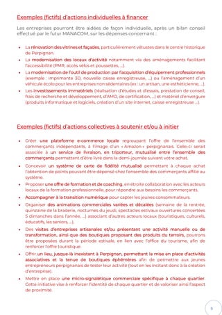 9
Exemples (fictifs) d’actions individuelles à financer
Les entreprises pourront être aidées de façon individuelle, après un bilan conseil
effectué par le futur MANACOM, sur les dépenses concernant :
• La rénovation des vitrines et façades, particulièrement vétustes dans le centre historique
de Perpignan.
• La modernisation des locaux d’activité notamment via des aménagements facilitant
l’accessibilité (PMR, accès vélos et poussettes, …).
• La modernisation de l’outil de production par l’acquisition d’équipement professionnels
(exemple : imprimante 3D, nouvelle caisse enregistreuse, …) ou l’aménagement d’un
véhicule écolo pour les entreprises non sédentaires (ex : un artisan, une esthéticienne, …).
• Les investissements immatériels (réalisation d’études et d’essais, prestation de conseil,
frais de recherche et développement, d’AMO, de certification, …) et matériel d’envergure
(produits informatique et logiciels, création d’un site internet, caisse enregistreuse …).
Exemples (fictifs) d’actions collectives à soutenir et/ou à initier
• Créer une plateforme e-commerce locale regroupant l’offre de l’ensemble des
commerçants indépendants, à l’image d’un « Amazon » perpignanais. Celle-ci serait
associée à un service de livraison, en triporteur, mutualisé entre l’ensemble des
commerçants permettant d’être livré dans la demi-journée suivant votre achat.
• Concevoir un système de carte de fidélité mutualisé permettant à chaque achat
l’obtention de points pouvant être dépensé chez l’ensemble des commerçants affilié au
système.
• Proposer une offre de formation et de coaching, en étroite collaboration avec les acteurs
locaux de la formation professionnelle, pour répondre aux besoins les commerçants.
• Accompagner à la transition numérique pour capter les jeunes consommateurs.
• Organiser des animations commerciales variées et décalées (semaine de la rentrée,
quinzaine de la braderie, nocturnes du jeudi, spectacles estivaux ouvertures concertées
5 dimanches dans l’année, …) associant d’autres acteurs locaux (touristiques, culturels,
éducatifs, les seniors, …).
• Des visites d’entreprises artisanales et/ou présentant une activité manuelle ou de
transformation, ainsi que des boutiques proposant des produits du terroirs, pourrons
être proposées durant la période estivale, en lien avec l’office du tourisme, afin de
renforcer l’offre touristique.
• Offrir un lieu, jusque-là inexistant à Perpignan, permettant la mise en place d’activités
associatives et la tenue de boutiques éphémères afin de permettre aux jeunes
entrepreneurs perpignanais de tester leur activité (tout en les incitant donc à la création
d’entreprise).
• Mettre en place une micro-signalétique commerciale spécifique à chaque quartier.
Cette initiative vise à renforcer l’identité de chaque quartier et de valoriser ainsi l’aspect
de proximité.
 