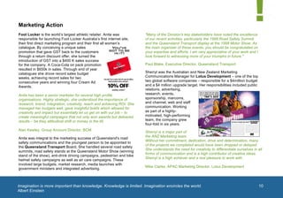  


       Marketing Action
       Foot Locker is the world’s largest athletic retailer. Anita was          "Many of the Division's key stakeholders have noted the excellence
       responsible for launching Foot Locker Australia’s first internet site,   of our recent activities, particularly the 1998 Road Safety Summit
       their first direct marketing program and their first all women’s         and the Queensland Transport display at the 1998 Motor Show. As
       catalogue. By conceiving a unique sales                                  the main organiser of these events, you should be congratulated on
       promotion that gave GST back to the customers                            your expertise and efforts. I am very appreciative of your work and I
       through a return discount offer, she turned the                          look forward to witnessing more of your triumphs in future."
       introduction of GST into a $400 K sales success
       for the company. A Coca-Cola on pack promotion                           Paul Blake, Executive Director, Queensland Transport
       resulted in $650k in sales. Through end of year
       catalogues she drove record sales budget                                 Sherryl was the Australian and New Zealand Marketing
       weeks, achieving record sales for two                                    Communications Manager for Lotus Development – one of the top
       consecutive years and winning four Cream Ad                              two global software companies – responsible for a $4million budget
       Awards.                                                                  and a $4 million upgrade target. Her responsibilities included public
                                                                                relations, advertising,
       Anita has been a senior marketer for several high profile                research, events,
       organisations. Highly strategic, she understood the importance of        sponsorship, marcoms,
       research, brand, integration, creativity, reach and achieving ROI. She   and channel, web and staff
       managed her budgets well, gave insightful briefs which allowed for       communication. Working
       creativity and impact but essentially let us get on with our job – to    as part of a highly-
       create meaningful campaigns that not only won awards but delivered       motivated, high-performing
       results – be they attitudinal shift or money in the till.                team, the company grew
                                                                                four-fold in six years.
       Alan Kewley, Group Account Director, BCM
                                                                                Sherryl is a major part of
                                                                                the ANZ Marketing team.
       Anita was integral to the marketing success of Queensland's road
                                                                                Without her commitment, dedication, drive and determination, many
       safety communications and the youngest person to be appointed to
                                                                                of the projects we completed would have been dropped or delayed.
       the Queensland Transport Board, She handled several road safety
                                                                                She understands the need for creativity to differentiate ourselves in all
       summits, road safety stands at the Queensland Motor Show (winning
                                                                                forms of communication and is a high contributor of creative ideas.
       stand of the show), anti-drink driving campaigns, pedestrian and bike
                                                                                Sherryl is a high achiever and a real pleasure to work with.     1	
  
       helmet safety campaigns as well as air care campaigns. These
       involved large budgets, market research, media launches with
                                                                                Mike Clarke, APAC Marketing Director, Lotus Development
       government ministers and integrated advertising.



       Imagination is more important than knowledge. Knowledge is limited. Imagination encircles the world.
        	
                                                                                                                                              10
       Albert Einstein
	
  
 