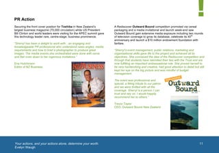  


       PR Action
       Securing the front cover position for Toshiba in New Zealand’s          A Rediscover Outward Bound competition promoted via cereal
       largest business magazine (70,000 circulation) while US President       packaging and a media invitational and launch week-end saw
       Bill Clinton and world leaders were visiting for the APEC summit gave   Outward Bound gain extensive media exposure including two rounds
       this technology leader rare, centre-stage, business prominence.         of television coverage to grow its database, celebrate its 40th
                                                                               anniversary and launch a $10 million endowment foundation with
       “Sherryl has been a delight to work with…an engaging and                fanfare.
       knowledgeable PR professional who understood news angles, media
       requirements and how to brief a photographer to produce great           “Sherryl’s event management, public relations, marketing and
       images. The media events she orchestrated were done with verve          organisational skills gave life to the project and achieved all its
       and flair even down to her ingenious invitations.”                      objectives. She conceived the idea of the Rediscover competition and
                                                                               through that students have rekindled their ties with the Trust and are
       Ena Hutchinson                                                          now fulfilling an important ambassadorial role. She proved herself to
       Editor of NZ Business                                                   be very hardworking and creative, had good attention to detail but still
                                                                               kept her eye on the big picture and was mindful of budget
                                                                               management.

                                                                               The event was professional and
                                                                               special, a fitting tribute to our patron
                                                                               and we were thrilled with all the
                                                                               coverage. Sherryl is a person I can
                                                                               trust and rely on. I would happily
                                                                               recommend her to others.”

                                                                               Trevor Taylor
                                                                               CEO, Outward Bound New Zealand




                                                                                                                                              1	
  




       	
  Your actions, and your actions alone, determine your worth.                                                                                11
          Evelyn Waugh
	
  
 