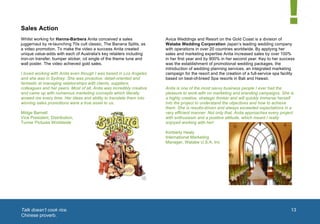  


       Sales Action
       Whilst working for Hanna-Barbera Anita conceived a sales               Avica Weddings and Resort on the Gold Coast is a division of
       juggernaut by re-launching 70s cult classic, The Banana Splits, as     Watabe Wedding Corporation Japan’s leading wedding company
       a video promotion. To make the video a success Anita created           with operations in over 20 countries worldwide. By applying her
       unique value-adds with each of Australia's key retailers including     sales and marketing expertise Anita increased sales by over 100%
       iron-on transfer, bumper sticker, cd single of the theme tune and      in her first year and by 900% in her second year. Key to her success
       wall poster. The video achieved gold sales.                            was the establishment of promotional wedding packages, the
                                                                              introduction of wedding planning services, an integrated marketing
       I loved working with Anita even though I was based in Los Angeles      campaign for the resort and the creation of a full-service spa facility
       and she was in Sydney. She was proactive, detail-oriented and          based on best-of-breed Spa resorts in Bali and Hawaii.
       fantastic at managing relationships with clients, suppliers,
       colleagues and her peers. Most of all, Anita was incredibly creative   Anita is one of the most savvy business people I ever had the
       and came up with numerous marketing concepts which literally           pleasure to work with on marketing and branding campaigns. She is
       wowed me every time. Her ideas and ability to translate them into      a highly creative, strategic thinker and will quickly immerse herself
       winning sales promotions were a true asset to us.                      into the project to understand the objectives and how to achieve
                                                                              them. She is results-driven and always exceeded expectations in a
       Midge Barnett                                                          very efficient manner. Not only that, Anita approaches every project
       Vice President, Distribution,                                          with enthusiasm and a positive attitude, which meant I really
       Turner Pictures Worldwide                                              enjoyed working with her!

                                                                              Kimberly Healy
                                                                              International Marketing
                                                                              Manager, Watabe U.S.A. Inc




                                                                                                                                              1	
  




       	
  Talk doesn’t cook rice.                                                                                                                    13
        Chinese proverb.
	
  
 