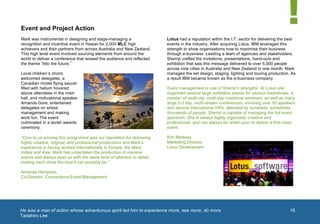  


       Event and Project Action
       Mark was instrumental in designing and stage-managing a                 Lotus had a reputation within the I.T. sector for delivering the best
       recognition and incentive event in Hawaii for 2,000 MLC high            events in the industry. After acquiring Lotus, IBM leveraged this
       achievers and their partners from across Australia and New Zealand.     strength to show organisations how to maximise their business
       This high level event involved sourcing elements from around the        through e-business. Leading a team of agencies and stakeholders,
       world to deliver a conference that wowed the audience and reflected     Sherryl crafted the invitations, presentations, hand-outs and
       the theme “Into the future.”                                            exhibition that saw this message delivered to over 5,000 people
                                                                               across nine cities in Australia and New Zealand in one month. Mark
       Local children’s choirs                                                 managed the set design, staging, lighting and touring production. As
       welcomed delegates, a                                                   a result IBM became known as the e-business company.
       Canadian model flying saucer
       filled with helium hovered                                              Event management is one of Sherryl’s strengths. At Lotus she
       above attendees in the main                                             organised several large exhibition stands for various tradeshows, a
       hall, and motivational speaker,                                         number of multi-city, multi-day roadshow seminars, as well as many
       Amanda Gore, entertained                                                large 2-3 day, multi-stream conferences, involving over 50 speakers
       delegates on stress                                                     and several international VIPs, attended by hundreds, sometimes
       management and making                                                   thousands of people. Sherryl is capable of managing the full event
       work fun. The event                                                     spectrum. She is always highly organised, creative and
       culminated in a lavish awards                                           professional, and can always be relied upon to deliver a first-class
       ceremony.                                                               event.’

       “Core to us winning this assignment was our reputation for delivering   Kim Medway
       highly creative, original, and professional productions and Mark’s      Marketing Director,
       experience in having worked internationally in Europe, the West         Lotus Development
       Indies and Asia. Mark has undertaken the production of massive
       events and always does so with the same level of attention to detail,
       making each show the best it can possibly be.”

       Amanda Hampson,
       Co-Director, Connections Event Management
                                                                                                                                             1	
  




       He was a man of action whose adventurous spirit led him to experience more, see more, do more.
       	
                                                                                                                                            16
       Tadahiro Lee
	
  
 