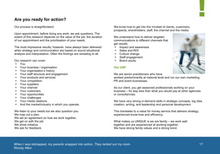 


       Are you ready for action?
       Our process is straightforward.                                         We know how to get into the mindset of clients, customers,
                                                                               prospects, shareholders, staff, the channel and the media.
       Upon appointment, before doing any work, we ask questions. The
       extent of this research depends on the value of the job, the duration   We understand how to deliver targeted
       of our appointment and the prioritisation of your needs.                communications to different channels that
                                                                               get results:
       The most impressive results, however, have always been delivered         • Impact and awareness
       when strategy and communication are based on sound situational           • Sales and ROI
       analysis and interpretation. Often the findings are revealing to all.    • Culture change
                                                                                • Staff engagement
       Our research can cover:                                                  • Brand equity
       • You
       • Your business / organisation                                          Our USP
       • Your organisation’s history
       • Your staff structure and engagement                                   We are senior practitioners who have
       • Your products and services                                            worked predominantly at national level and run our own marketing,
       • Your competition                                                      PR and event businesses.
       • Your suppliers
       • Your channel                                                          As our client, you get seasoned professionals working on your
       • Your customers                                                        business – for way less than what you would pay at other agencies
       • Your opportunities                                                    or consultancies.
       • Your challenges
       • Your media relations                                                  We have very strong in-demand skills in strategic concepts, big idea
       • And the market/industry in which you operate.                         creation, writing, and leadership and personal development.

       We listen to your needs but we also question you.                       This translates to a value for money service that delivers strategy,
       We map out a plan.                                                      experienced know-how and efficiency.
       We set an agreement on how we work together.
       We get on with the job.                                                 What makes us UNIQUE is we are family – we work well
       We show initiative.                                                     together and are experienced at working together.               1	
  
       We ask for feedback.                                                    We have strong family values and a strong bond.




       When I was kidnapped, my parents snapped into action. They rented out my room.
       	
                                                                                                                                              17
       Woody Allen
	
  
 