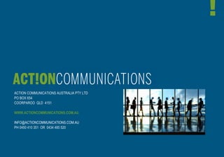 ACTION COMMUNICATIONS AUSTRALIA PTY LTD
PO BOX 654
COORPAROO QLD 4151

WWW.ACTIONCOMMUNICATIONS.COM.AU

INFO@ACTIONCOMMUNICATIONS.COM.AU
PH 0450 410 351 OR 0434 485 520
 