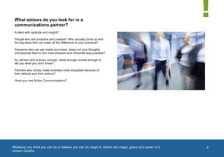  


 What actions do you look for in a
 communications partner?
 A team with aptitude and insight?

 People who are proactive and creative? Who actually come up with
 the big ideas that can make all the difference to your business?

 Someone who can get inside your head, tease out your thoughts
 and express them in the most eloquent and influential way possible?

 An advisor who is brave enough, cares enough, knows enough to
 tell you what you don’t know?

 Partners who simply make business more enjoyable because of
 their attitude and their actions?

 Have you met Action Communications?




Whatever you think you can do or believe you can do, begin it. Action has magic, grace and power in it.   2
Johann Goethe
	
  
 