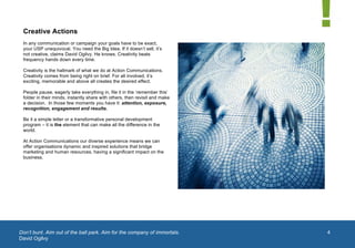  


 Creative Actions
 In any communication or campaign your goals have to be exact,
 your USP unequivocal. You need the Big Idea. If it doesn’t sell, it’s
 not creative, claims David Ogilvy. He knows. Creativity beats
 frequency hands down every time.

 Creativity is the hallmark of what we do at Action Communications.
 Creativity comes from being right on brief. For all involved, it’s
 exciting, memorable and above all creates the desired effect.

 People pause, eagerly take everything in, file it in the ‘remember this’
 folder in their minds, instantly share with others, then revisit and make
 a decision. In those few moments you have it: attention, exposure,
 recognition, engagement and results.

 Be it a simple letter or a transformative personal development
 program – it is the element that can make all the difference in the
 world.

 At Action Communications our diverse experience means we can
 offer organisations dynamic and inspired solutions that bridge
 marketing and human resources, having a significant impact on the
 business.




Don’t bunt. Aim out of the ball park. Aim for the company of immortals.      4
David Ogilvy
	
  
 