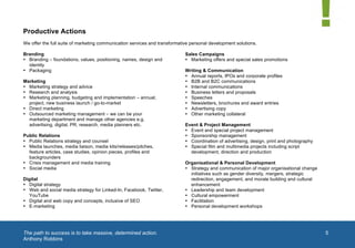  


Productive Actions
We offer the full suite of marketing communication services and transformative personal development solutions.

Branding                                                                    Sales Campaigns
• Branding – foundations, values, positioning, names, design and            • Marketing offers and special sales promotions
  identity
• Packaging                                                                 Writing & Communication
                                                                            • Annual reports, IPOs and corporate profiles
Marketing                                                                   • B2B and B2C communications
• Marketing strategy and advice                                             • Internal communications
• Research and analysis                                                     • Business letters and proposals
• Marketing planning, budgeting and implementation – annual,                • Speeches
  project, new business launch / go-to-market                               • Newsletters, brochures and award entries
• Direct marketing                                                          • Advertising copy
• Outsourced marketing management – we can be your                          • Other marketing collateral
  marketing department and manage other agencies e.g.
  advertising, digital, PR, research, media planners etc.                   Event & Project Management
                                                                            • Event and special project management
Public Relations                                                            • Sponsorship management
• Public Relations strategy and counsel                                     • Coordination of advertising, design, print and photography
• Media launches, media liaison, media kits/releases/pitches,               • Special film and multimedia projects including script
  feature articles, case studies, opinion pieces, profiles and                development, direction and production
  backgrounders
• Crisis management and media training                                      Organisational & Personal Development
• Social media                                                              • Strategy and communication of major organisational change
                                                                              initiatives such as gender diversity, mergers, strategic
Digital                                                                       redirection, engagement, and morale building and cultural
• Digital strategy                                                            enhancement
• Web and social media strategy for Linked-In, Facebook, Twitter,           • Leadership and team development
  YouTube                                                                   • Cultural empowerment
• Digital and web copy and concepts, inclusive of SEO                       • Facilitation                                              1	
  
• E-marketing                                                               • Personal development workshops




	
  The path to success is to take massive, determined action.                                                                                  5
Anthony Robbins
	
  
 
