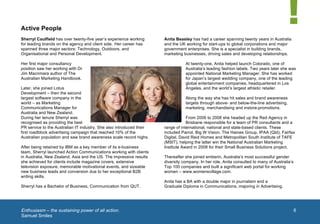  


       Active People
       Sherryl Caulfield has over twenty-five year’s experience working      Anita Beasley has had a career spanning twenty years in Australia
       for leading brands on the agency and client side. Her career has      and the UK working for start-ups to global corporations and major
       spanned three major sectors: Technology, Outdoors, and                government enterprises. She is a specialist in building brands,
       Organisational and Personal Development.                              marketing businesses, driving sales and developing relationships.

       Her first major consultancy                                                      At twenty-one, Anita helped launch Colorado, one of
       position saw her working with Dr                                                 Australia’s leading fashion labels. Two years later she was
       Jim Macnmara author of The                                                       appointed National Marketing Manager. She has worked
       Australian Marketing Handbook.                                                   for Japan’s largest wedding company, one of the leading
                                                                                        global entertainment companies, headquartered in Los
       Later, she joined Lotus                                                          Angeles, and the world’s largest athletic retailer.
       Development – then the second
       largest software company in the                                                  Along the way she has hit sales and brand awareness
       world – as Marketing                                                             targets through above- and below-the-line advertising,
       Communications Manager for                                                       marketing, merchandising and instore-promotions.
       Australia and New Zealand.
       During her tenure Sherryl was                                                     From 2006 to 2008 she headed up the Red Agency in
       recognised as providing the best                                                  Brisbane responsible for a team of PR consultants and a
       PR service to the Australian IT industry. She also introduced their   range of international, national and state-based clients. These
       first roadblock advertising campaign that reached 10% of the          included Parrot, Big W Vision, The Haines Group, IPAA (Qld), Fairfax
       Australian population and saw brand awareness scale record highs.     Digital, David Reid Homes and Metropolitan South Institute of TAFE
                                                                             (MSIT), helping the latter win the National Australian Marketing
       After being retained by IBM as a key member of its e-business         Institute Award in 2008 for their Small Business Solutions project.
       team, Sherryl launched Action Communications working with clients
       in Australia, New Zealand, Asia and the US. The impressive results    Thereafter she joined emberin, Australia’s most successful gender
       she achieved for clients include magazine covers, extensive           diversity company. In her role, Anita consulted to many of Australia’s
       television exposure, memorable motivational events, and sizeable      Top 100 companies and built a significant web portal for working
       new business leads and conversion due to her exceptional B2B          women – www.womensvillage.com.
       writing skills.
                                                                             Anita has a BA with a double major in journalism and a      1	
  
       Sherryl has a Bachelor of Business, Communication from QUT.           Graduate Diploma in Communications, majoring in Advertising.




       	
  Enthusiasm – the sustaining power of all action.                                                                                           6
        Samuel Smiles
	
  
 