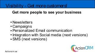 Get more people to see your business
Visibility - Get morecustomers!
● Newsletters
● Campaigns
● Personalized Email communication
● Integration with Social media (next versions)
● SMS (next versions)
Actioncrm.se
 