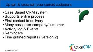 Up-sell & cross-sell your current customers
● Case Based CRM system
● Supports entire process
● First contact to delivery
● Many cases per company/customer
● Activity log & Events
● Reminders
● Fine grained reports ( version 2)
Actioncrm.se
 