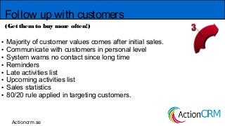 Follow up with customers
(Get them to buy more often!)
● Majority of customer values comes after initial sales.
● Communicate with customers in personal level
● System warns no contact since long time
● Reminders
● Late activities list
● Upcoming activities list
● Sales statistics
● 80/20 rule applied in targeting customers.
Actioncrm.se
 