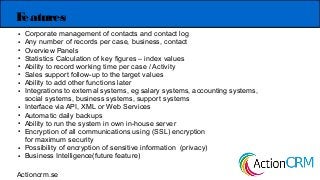 Features
● Corporate management of contacts and contact log
● Any number of records per case, business, contact
● Overview Panels
● Statistics Calculation of key figures – index values
● Ability to record working time per case / Activity
● Sales support follow-up to the target values
● Ability to add other functions later
● Integrations to external systems, eg salary systems, accounting systems,
social systems, business systems, support systems
● Interface via API, XML or Web Services
● Automatic daily backups
● Ability to run the system in own in-house server
● Encryption of all communications using (SSL) encryption
for maximum security
● Possibility of encryption of sensitive information (privacy)
● Business Intelligence(future feature)
Actioncrm.se
 