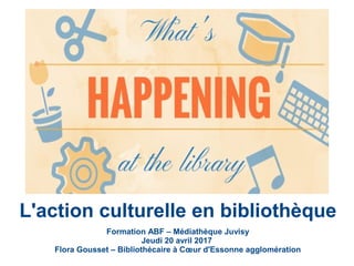 Formation ABF – Médiathèque Juvisy
Jeudi 20 avril 2017
Flora Gousset – Bibliothécaire à Cœur d'Essonne agglomération
L'action culturelle en bibliothèque
 