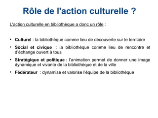 Rôle de l'action culturelle ?
L'action culturelle en bibliothèque a donc un rôle :
 

Culturel : la bibliothèque comme lieu de découverte sur le territoire 

Social et civique  : la bibliothèque comme lieu de rencontre et
d’échange ouvert à tous

Stratégique et politique : l’animation permet de donner une image
dynamique et vivante de la bibliothèque et de la ville

Fédérateur  : dynamise et valorise l’équipe de la bibliothèque
 