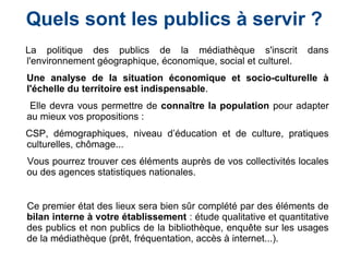 La politique des publics de la médiathèque s'inscrit dans
l'environnement géographique, économique, social et culturel.
Une analyse de la situation économique et socio-culturelle à
l'échelle du territoire est indispensable.
Elle devra vous permettre de connaître la population pour adapter
au mieux vos propositions :
CSP, démographiques, niveau d’éducation et de culture, pratiques
culturelles, chômage...
Vous pourrez trouver ces éléments auprès de vos collectivités locales
ou des agences statistiques nationales.
Ce premier état des lieux sera bien sûr complété par des éléments de
bilan interne à votre établissement : étude qualitative et quantitative
des publics et non publics de la bibliothèque, enquête sur les usages
de la médiathèque (prêt, fréquentation, accès à internet...).
Quels sont les publics à servir ?
 