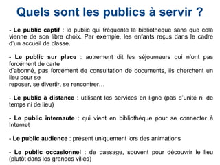 - Le public captif : le public qui fréquente la bibliothèque sans que cela
vienne de son libre choix. Par exemple, les enfants reçus dans le cadre
d’un accueil de classe.
- Le public sur place : autrement dit les séjourneurs qui n’ont pas
forcément de carte
d’abonné, pas forcément de consultation de documents, ils cherchent un
lieu pour se
reposer, se divertir, se rencontrer…
- Le public à distance : utilisant les services en ligne (pas d’unité ni de
temps ni de lieu)
- Le public internaute : qui vient en bibliothèque pour se connecter à
Internet
- Le public audience : présent uniquement lors des animations
- Le public occasionnel : de passage, souvent pour découvrir le lieu
(plutôt dans les grandes villes)
Quels sont les publics à servir ?
 