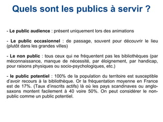 - Le public audience : présent uniquement lors des animations
- Le public occasionnel : de passage, souvent pour découvrir le lieu
(plutôt dans les grandes villes)
- Le non public : tous ceux qui ne fréquentent pas les bibliothèques (par
méconnaissance, manque de nécessité, par éloignement, par handicap,
pour raisons physiques ou socio-psychologiques, etc.)
- le public potentiel : 100% de la population du territoire est susceptible
d’avoir recours à la bibliothèque. Or la fréquentation moyenne en France
est de 17%. (Taux d’inscrits actifs) là où les pays scandinaves ou anglo-
saxons montent facilement à 40 voire 50%. On peut considérer le non-
public comme un public potentiel.
Quels sont les publics à servir ?
 