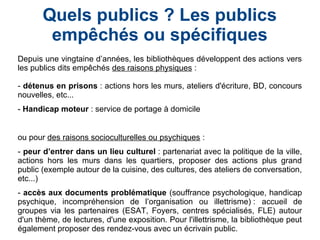 Quels publics ? Les publics
empêchés ou spécifiques
Depuis une vingtaine d’années, les bibliothèques développent des actions vers
les publics dits empêchés des raisons physiques :
- détenus en prisons : actions hors les murs, ateliers d'écriture, BD, concours
nouvelles, etc...
- Handicap moteur : service de portage à domicile
ou pour des raisons socioculturelles ou psychiques :
- peur d’entrer dans un lieu culturel : partenariat avec la politique de la ville,
actions hors les murs dans les quartiers, proposer des actions plus grand
public (exemple autour de la cuisine, des cultures, des ateliers de conversation,
etc...)
- accès aux documents problématique (souffrance psychologique, handicap
psychique, incompréhension de l’organisation ou illettrisme) : accueil de
groupes via les partenaires (ESAT, Foyers, centres spécialisés, FLE) autour
d'un thème, de lectures, d'une exposition. Pour l'illettrisme, la bibliothèque peut
également proposer des rendez-vous avec un écrivain public.
 