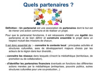 Définition : Un partenariat est une association de partenaires dont le but est
de mener une action commune et de réaliser un projet.
Pour que le partenariat fonctionne, il est nécessaire d'établir une égalité des
partenaires et de bien définir et construire ensemble le projet dans un
respect mutuel des missions de chacun.
Il est donc essentiel de : - connaitre le contexte local : principales activités et
structures culturelles, axes de développement majeurs choisis par les
acteurs de la région dans leur diversité...
- connaitre les réseaux dans lesquels s'inscrit la médiathèque (territoriaux, de
promotion ou de collaboration).
- d'identifier les partenaires financiers éventuels en fonctions des différentes
actions menées par la médiathèque (entreprises, pouvoirs publics, autres
structures culturelles pour une co-production...)
Quels partenaires ?
 