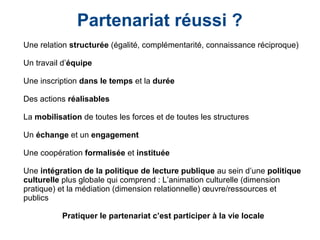 Partenariat réussi ?
Une relation structurée (égalité, complémentarité, connaissance réciproque)
Un travail d’équipe
Une inscription dans le temps et la durée
Des actions réalisables
La mobilisation de toutes les forces et de toutes les structures
Un échange et un engagement
Une coopération formalisée et instituée
Une intégration de la politique de lecture publique au sein d’une politique
culturelle plus globale qui comprend : L’animation culturelle (dimension
pratique) et la médiation (dimension relationnelle) œuvre/ressources et
publics
Pratiquer le partenariat c’est participer à la vie locale
 