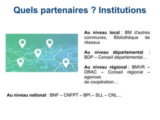 Quels partenaires ? Institutions
Au niveau local : BM d'autres
communes, Bibliothèque de
réseaux
Au niveau départemental  :
BDP – Conseil départemental…
Au niveau régional : BMVR –
DRAC – Conseil régional –
agences
de coopération…
Au niveau national : BNF – CNFPT – BPI – SLL – CNL…
 