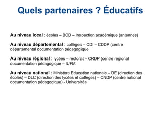 Quels partenaires ? Éducatifs
Au niveau local : écoles – BCD – Inspection académique (antennes)
Au niveau départemental : collèges – CDI – CDDP (centre
départemental documentation pédagogique
Au niveau régional : lycées – rectorat – CRDP (centre régional
documentation pédagogique – IUFM
Au niveau national : Ministère Education nationale – DE (direction des
écoles) – DLC (direction des lycées et collèges) – CNDP (centre national
documentation pédagogique) - Universités
 