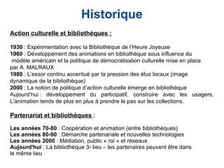 Historique
Action culturelle et bibliothèques :
1930 : Expérimentation avec la Bibliothèque de l’Heure Joyeuse
1960 : Développement des animations en bibliothèque sous influence du
modèle américain et la politique de démocratisation culturelle mise en place
par A. MALRAUX
1980 : L’essor continu accentué par la pression des élus locaux (image
dynamique de la bibliothèque)
2000 : La notion de politique d’action culturelle émerge en bibliothèque
Aujourd’hui : développement du participatif, construire avec les usagers.
L'animation tends de plus en plus à prendre le pas sur les collections.
Partenariat et bibliothèques :
Les années 70-80 : Coopération et animation (entre bibliothèques)
Les années 80-90 : Démarche partenariale et nouvelles technologies
Les années 2000 : Médiation, public « roi » et réseaux
Aujourd'hui : La bibliothèque 3e lieu – les partenaires peuvent être dans
le même lieu
 