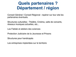 Quels partenaires ?
Département / région
Conseil Général / Conseil Régional : repérer sur leur site les
partenaires éventuels.
Structures culturelles : Théâtre, Cinéma, salle de concerts,
réseaux musiques actuelles, etc...
Les Fablab et ateliers des sciences
Protection Judiciaire de la Jeunesse et Prisons
Structures pour handicapés
Les entreprises implantées sur le territoire
 