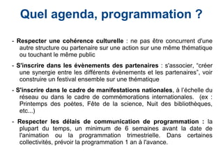 Quel agenda, programmation ?
- Respecter une cohérence culturelle : ne pas être concurrent d'une
autre structure ou partenaire sur une action sur une même thématique
ou touchant le même public
- S'inscrire dans les évènements des partenaires : s'associer, “créer
une synergie entre les différents évènements et les partenaires”, voir
construire un festival ensemble sur une thématique
- S'inscrire dans le cadre de manifestations nationales, à l’échelle du
réseau ou dans le cadre de commémorations internationales. (ex :
Printemps des poètes, Fête de la science, Nuit des bibliothèques,
etc...)
- Respecter les délais de communication de programmation : la
plupart du temps, un minimum de 6 semaines avant la date de
l'animation ou la programmation trimestrielle. Dans certaines
collectivités, prévoir la programmation 1 an à l'avance.
 