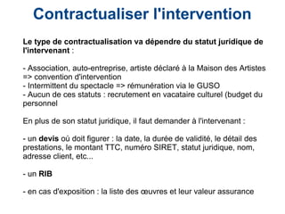 Contractualiser l'intervention
Le type de contractualisation va dépendre du statut juridique de
l'intervenant :
- Association, auto-entreprise, artiste déclaré à la Maison des Artistes
=> convention d'intervention
- Intermittent du spectacle => rémunération via le GUSO
- Aucun de ces statuts : recrutement en vacataire culturel (budget du
personnel
En plus de son statut juridique, il faut demander à l'intervenant :
- un devis où doit figurer : la date, la durée de validité, le détail des
prestations, le montant TTC, numéro SIRET, statut juridique, nom,
adresse client, etc...
- un RIB
- en cas d'exposition : la liste des œuvres et leur valeur assurance
 