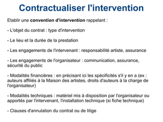 Contractualiser l'intervention
Etablir une convention d'intervention rappelant :
- L'objet du contrat : type d'intervention
- Le lieu et la durée de la prestation
- Les engagements de l'intervenant : responsabilité artiste, assurance
- Les engagements de l'organisateur : communication, assurance,
sécurité du public
- Modalités financières : en précisant ici les spécificités s'il y en a (ex :
auteurs affiliés à la Maison des artistes, droits d'auteurs à la charge de
l'organisateur)
- Modalités techniques : matériel mis à disposition par l'organisateur ou
apportés par l'intervenant, l'installation technique (si fiche technique)
- Clauses d'annulation du contrat ou de litige
 
