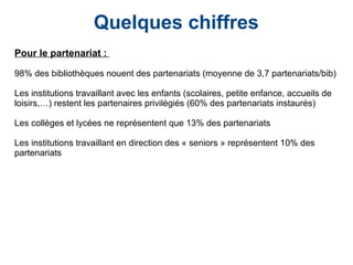 Quelques chiffres
Pour le partenariat :
98% des bibliothèques nouent des partenariats (moyenne de 3,7 partenariats/bib)
Les institutions travaillant avec les enfants (scolaires, petite enfance, accueils de
loisirs,…) restent les partenaires privilégiés (60% des partenariats instaurés)
Les collèges et lycées ne représentent que 13% des partenariats
Les institutions travaillant en direction des « seniors » représentent 10% des
partenariats
 