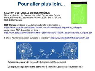 Retrouvez ce cours ici :http://fr.slideshare.net/floragousset
Vous pouvez également me contacter à ce mail : f.gousset@coeuressonne.fr
Pour aller plus loin...
L’ACTION CULTURELLE EN BIBLIOTHÈQUE
Sous la direction de Bernard Huchet et Emmanuèle Payen
Paris, Éditions du Cercle de la librairie, 2008, 319 p., 24 cm
Coll. Bibliothèques
BSF Campus : Cours « Médiation culturelle et animation » :
https://www.youtube.com/playlist?list=PLhvAuASAUTt3psqKxwgAFE8r_vBeygsno
Autre cours ABF disponible en ligne :
http://www.abf.asso.fr/fichiers/file/Midi-Pyrenees/cours/160216_actionculturelle_Araguas.pdf
Fiche « Animer une action culturelle » Interbibly :http://www.interbibly.fr/fiches/fiche11.pdf
 