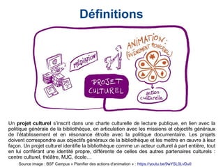 Définitions
Un projet culturel s’inscrit dans une charte culturelle de lecture publique, en lien avec la
politique générale de la bibliothèque, en articulation avec les missions et objectifs généraux
de l’établissement et en résonance étroite avec la politique documentaire. Les projets
doivent correspondre aux objectifs généraux de la bibliothèque et les mettre en œuvre à leur
façon. Un projet culturel identifie la bibliothèque comme un acteur culturel à part entière, tout
en lui conférant une identité propre, différente de celles des autres partenaires culturels :
centre culturel, théâtre, MJC, école…
Source image : BSF Campus « Planifier des actions d'animation » : https://youtu.be/9wYSL0LvDu0
 