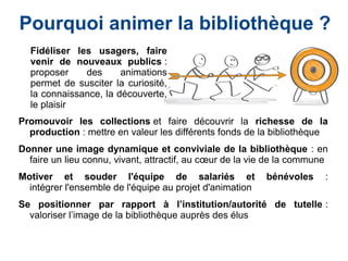 Promouvoir les collections et faire découvrir la richesse de la
production : mettre en valeur les différents fonds de la bibliothèque
Donner une image dynamique et conviviale de la bibliothèque : en
faire un lieu connu, vivant, attractif, au cœur de la vie de la commune
Motiver et souder l'équipe de salariés et bénévoles :
intégrer l'ensemble de l'équipe au projet d'animation
Se positionner par rapport à l’institution/autorité de tutelle :
valoriser l’image de la bibliothèque auprès des élus
Fidéliser les usagers, faire
venir de nouveaux publics :
proposer des animations
permet de susciter la curiosité,
la connaissance, la découverte,
le plaisir
Pourquoi animer la bibliothèque ?
 