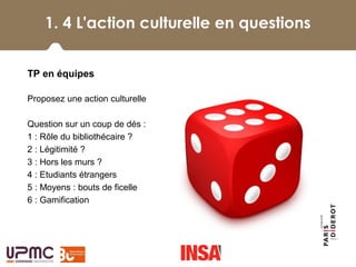 1. 4 L'action culturelle en questions
 
TP en équipes
Proposez une action culturelle 
Question sur un coup de dés : 
1 : Rôle du bibliothécaire ?
2 : Légitimité ?
3 : Hors les murs ?
4 : Etudiants étrangers
5 : Moyens : bouts de ficelle
6 : Gamification
 