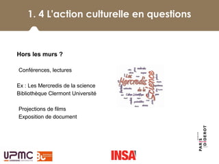 1. 4 L'action culturelle en questions
 
Hors les murs ?
-Conférences, lectures
Ex : Les Mercredis de la science
Bibliothèque Clermont Université
-Projections de films
-Exposition de document
 