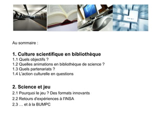 Partie 1
Culture
scientifique
en bibliothèque
 
Au sommaire :
1. Culture scientifique en bibliothèque
1.1 Quels objectifs ?
1.2 Quelles animations en bibliothèque de science ?
1.3 Quels partenariats ?
1.4 L'action culturelle en questions
2. Science et jeu
2.1 Pourquoi le jeu ? Des formats innovants
2.2 Retours d'expériences à l'INSA
2.3 … et à la BUMPC
 