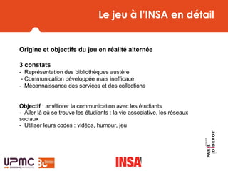 Le jeu à l’INSA en détail
Origine et objectifs du jeu en réalité alternée
3 constats
-  Représentation des bibliothèques austère
 - Communication développée mais inefficace
-  Méconnaissance des services et des collections
        
Objectif : améliorer la communication avec les étudiants
-  Aller là où se trouve les étudiants : la vie associative, les réseaux 
sociaux
-  Utiliser leurs codes : vidéos, humour, jeu
 