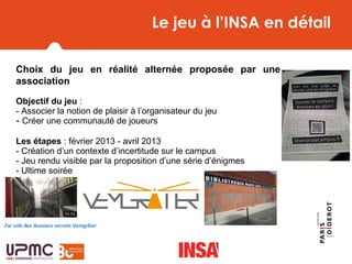 Le jeu à l’INSA en détail
Choix du jeu en réalité alternée proposée par une
association
Objectif du jeu : 
- Associer la notion de plaisir à l’organisateur du jeu
- Créer une communauté de joueurs
Les étapes : février 2013 - avril 2013
- Création d’un contexte d’incertitude sur le campus 
- Jeu rendu visible par la proposition d’une série d’énigmes 
- Ultime soirée 
 