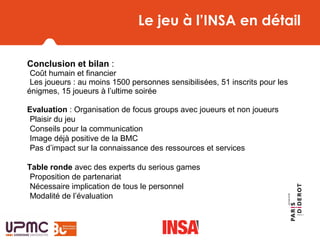 Le jeu à l’INSA en détail
Conclusion et bilan : 
-Coût humain et financier 
-Les joueurs : au moins 1500 personnes sensibilisées, 51 inscrits pour les 
énigmes, 15 joueurs à l’ultime soirée
Evaluation : Organisation de focus groups avec joueurs et non joueurs
-Plaisir du jeu
-Conseils pour la communication
-Image déjà positive de la BMC
-Pas d’impact sur la connaissance des ressources et services
Table ronde avec des experts du serious games
-Proposition de partenariat
-Nécessaire implication de tous le personnel
-Modalité de l’évaluation
 