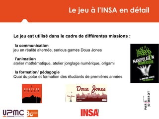 Le jeu à l’INSA en détail
Le jeu est utilisé dans le cadre de différentes missions :
-la communication
jeu en réalité alternée, serious games Doua Jones
-l’animation
atelier mathématique, atelier jonglage numérique, origami
-la formation/ pédagogie
Quai du polar et formation des étudiants de premières années
 
