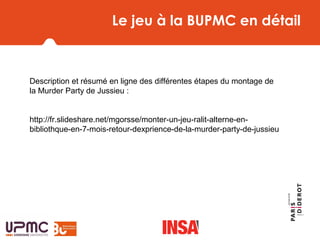 Le jeu à la BUPMC en détail
Description et résumé en ligne des différentes étapes du montage de
la Murder Party de Jussieu :
http://fr.slideshare.net/mgorsse/monter-un-jeu-ralit-alterne-en-
bibliothque-en-7-mois-retour-dexprience-de-la-murder-party-de-jussieu
Naissance du
 